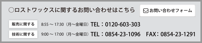 ◯ロストワックスに関するお問い合わせはこちら　［販売に関する］8：55～17：30（月～金曜日）　Tel：0120-603-303　［技術に関する］9：00～17：00（月～金曜日）Tel：0854-23-1096　Fax：0854-23-1291　