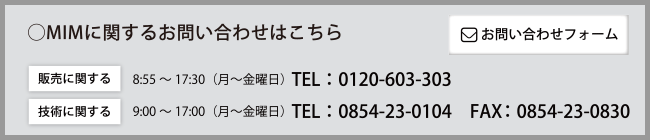 ◯MIMに関するお問い合わせはこちら　［販売に関する］8：55～17：30（月～金曜日）　Tel：0120-603-303　［技術に関する］9：00～17：00（月～金曜日）Tel：0854-23-0104　Fax：0854-23-0830　