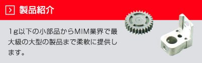 製品紹介　1ｇ以下の小部品からMIM業界で最大級の大型の製品まで柔軟に提供しています。