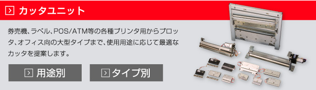 カッタ（用途別）　券売機、ラベル、POS/ATM等の各種プリンタ用からプロッタ、オフィス向の大型タイプまで、使用用途に応じて最適なカッタを提案します。